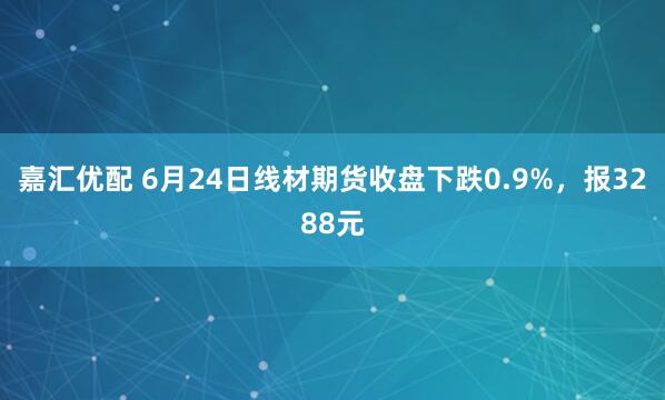 嘉汇优配 6月24日线材期货收盘下跌0.9%，报3288元