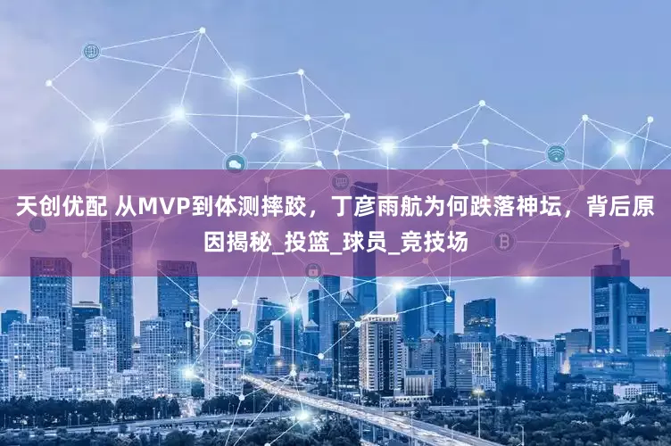 天创优配 从MVP到体测摔跤，丁彦雨航为何跌落神坛，背后原因揭秘_投篮_球员_竞技场