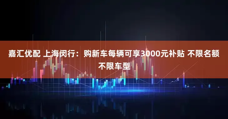 嘉汇优配 上海闵行：购新车每辆可享3000元补贴 不限名额不限车型