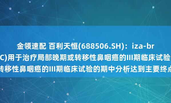 金领速配 百利天恒(688506.SH)：iza-bren(EGFR×HER3双抗ADC)用于治疗局部晚期或转移性鼻咽癌的III期临床试验的期中分析达到主要终点