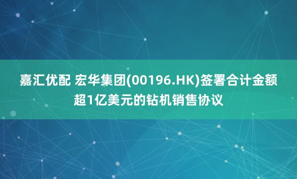 嘉汇优配 宏华集团(00196.HK)签署合计金额超1亿美元的钻机销售协议