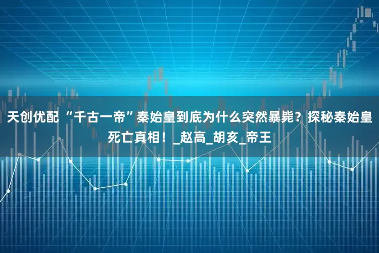 天创优配 “千古一帝”秦始皇到底为什么突然暴毙？探秘秦始皇死亡真相！_赵高_胡亥_帝王