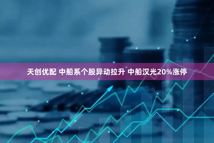 天创优配 中船系个股异动拉升 中船汉光20%涨停