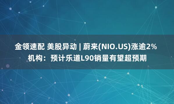 金领速配 美股异动 | 蔚来(NIO.US)涨逾2% 机构：预计乐道L90销量有望超预期