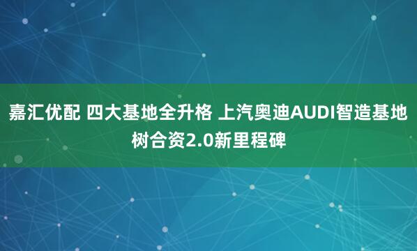 嘉汇优配 四大基地全升格 上汽奥迪AUDI智造基地树合资2.0新里程碑