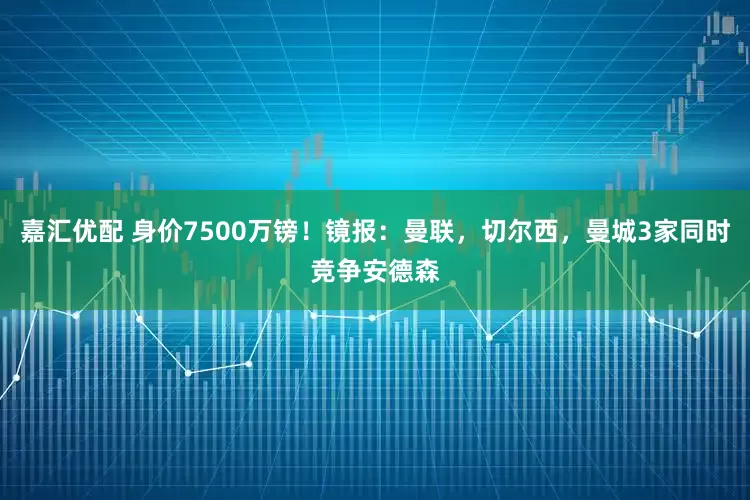 嘉汇优配 身价7500万镑！镜报：曼联，切尔西，曼城3家同时竞争安德森