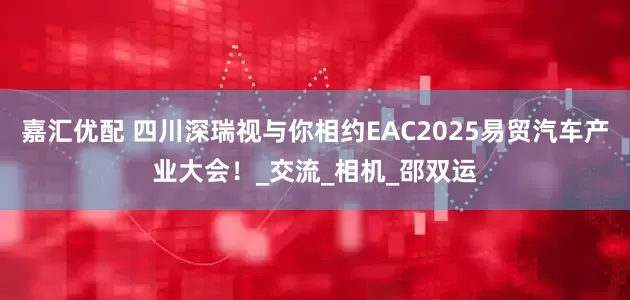 嘉汇优配 四川深瑞视与你相约EAC2025易贸汽车产业大会！_交流_相机_邵双运