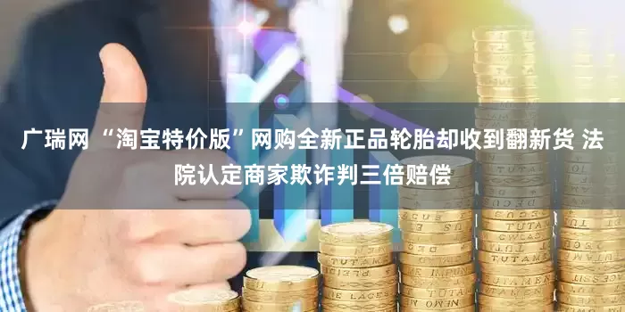 广瑞网 “淘宝特价版”网购全新正品轮胎却收到翻新货 法院认定商家欺诈判三倍赔偿