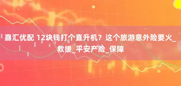 嘉汇优配 12块钱打个直升机？这个旅游意外险要火_救援_平安产险_保障