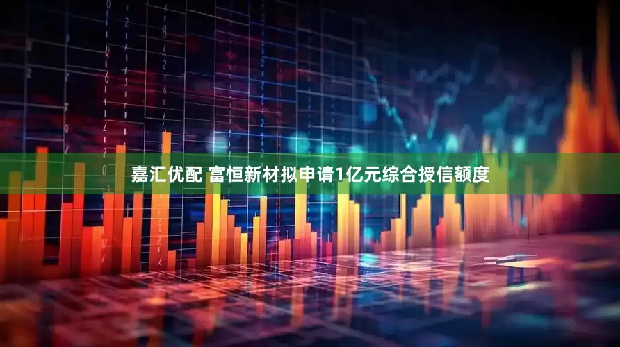 嘉汇优配 富恒新材拟申请1亿元综合授信额度