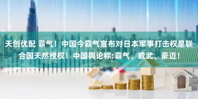 天创优配 霸气！中国今霸气宣布对日本军事打击权是联合国天然授权！中国舆论称:霸气、威武、豪迈！