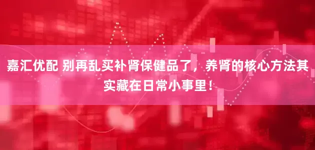 嘉汇优配 别再乱买补肾保健品了，养肾的核心方法其实藏在日常小事里！