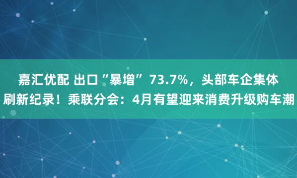 嘉汇优配 出口“暴增” 73.7%，头部车企集体刷新纪录！乘联分会：4月有望迎来消费升级购车潮