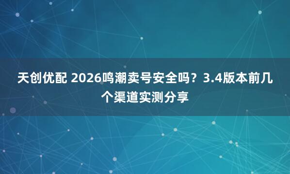 天创优配 2026鸣潮卖号安全吗？3.4版本前几个渠道实测分享